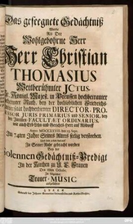 Das geseegnete Gedächtniß Wurde Als Der Wohlgebohrne Herr Herr Christian Thomasius Weitberühmter Jctus.Sr. Königl. Majest. in Preussen hochbetrauter Geheimter Rath, bey der hochlöblichen Friedrichs-Universität hochverdienter Director, Professor Juris Primarius und Senior ... Anno MDCCXXVIII. den 23. Sept. Jm 74ten Jahre Seines Alters seelig verstorben, Und den 30ten darauf Zu Seiner Ruhe gebracht worden Bey der Solennen Gedächtniß-Predigt ... Den 18ten Octobr. Jn folgender Trauer-Music aufgeführet