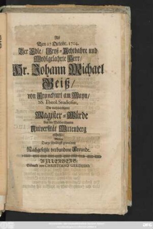 Als Den 17 Octobr. 1704. Der Edle, Groß-Achtbahre und Wohlgelahrte Herr, Hr. Johann Michael Geiß, von Franckfurt am Mayn, SS. Theol. Studiosus, Die wohlverdiente Magister-Würde Auf der Weltberühmten Universität Wittenberg erhielte, Wolten Darzu schuldigst gratuliren Nachgesetzte verbundene Freunde