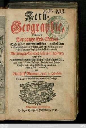 Kern-Geographie : worinnen Der gantze Erd-Boden, Nach seiner mathematischen, natürlichen und politischen Eintheilung, auf eine sehr leichte und kurtze, doch hinlängliche Art, beschrieben wird ; Mit einigen General-Charten gezieret, sonst aber Nach dem Homannischen Schul-Atlas eingerichtet