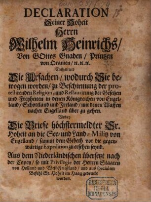 Declaration Seiner Hoheit Herrn Wilhelm Heinrichs, Von Gottes Gnaden, Printzen von Oranien, [et]c. [et]c. [et]c. Enthaltend Die Ursachen, wodurch Sie bewogen worden, zu Beschirmung der protestirenden Religion, und Restaurirung der Gesetzen und Freyheiten in denen Königreichen von Engelland, Schottland und Irrland, mit denen Waffen nacher Engelland über zu gehen : Wobey Die Briefe höchstermeldter Sr. Hoheit an die See- und Land-Militz von Engelland, sammt dem Gebeth vor die gegenwärtige Expedition zu ersehen seynd. Aus dem Niederländischen übersetzt nach der Copey, so ... im Haag gedruckt worden