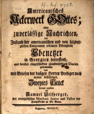 Americanisches Ackerwerk Gottes, oder zuverlässige Nachrichten, den Zustand der americanischen, und von salzburgischen Emigranten erbauten, Pflanzstadt Ebenezer, und was dazu gehört, in Georgien betreffend : aus dorther eingeschickten glaubwürdigen Diarien, von ..., genommen .., 2. 1755