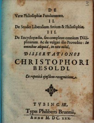 De Verae Philosophiae Fundamento, II. De Studio Liberalium Artium & Philosophiae, III. De Encyclopaedia, seu complexu omnium Disciplinarum. Ac de vulgari illo Proverbio: In omnibus aliquid, in toto nihil; Dissertationes Christophori Besoldi. Ex repetita eiusdem recognitione