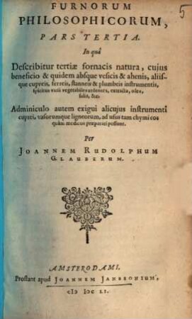 Furni Novi Philosophici, Sive Descriptio Artis Destillatoriae Novae : Nec non Spirituum, Oleorum, Florum, aliorumque Medicamentorum illius beneficio, facilima quadam & peculiari viâ è vegetabilibus, animalibus & mineralibus, conficiendorum & quidem magno cum lucro; agens quoque de illorum usu tàm chymico quàm medico, 3. In qua Describitur tertiae fornacis natura, cuius beneficio & quidem absque vesicis & ahenis, aliisque cupreis, ferreis, stanneis & plumbeis instrumentis, spiritus varii vegetabiles ardentes, extracta, olea, salia &c. Adminiculo autem exigui alicuius instrumenti cuprei, vasorumque ligneorum, ad usus tam chymicos quam medicos praeparari possunt