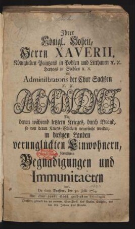 Ihrer Königl. Hoheit, Herrn Xaverii, Königlichen Printzens in Pohlen und Litthauen [et]c. [et]c. Hertzogs zu Sachßen [et]c. [et]c. als Administratoris der Chur Sachßen [et]c. [et]c. Mandat, Die, denen während letztern Krieges, durch Brand, so von denen Kriegs-Völckern verursacht worden, in hiesigen Landen verunglückten Einwohnern, bewilligten Begnadigungen und Immunitaeten betrl. : De dato Dreßden, den 30. Julii 1764