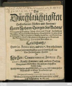 Des Durchlauchtigsten Hochgebornen Fürsten und Herrens/ Herrn Johann Georgen des Andern/ Hertzogens zu Sachsen ... Erledigung/ Derer in Anno 1653. und 1657. bey gehaltenen LandesZusammenkunfften von der Landschafft des ChurFürstenthumbs Sachsen In Kirchen: Consistorial: Justitz: Policey: Renth: Cammer: und andern Sachen übergebenen Gebrechen/ wie auch zweifelhafften Rechts-Fälle : Welche nunmehro ... in offenen Druck verfertiget worden