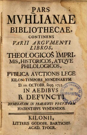 Pars Muhlianae bibliothecae : continens varii argumenti libros, ..., publica auctionis lege ... D. 10. Octobr. seqq. 1735 ... habentibus vendendos