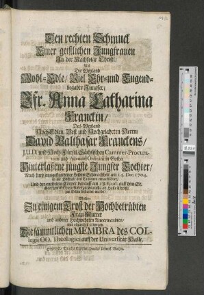 Den rechten Schmuck Einer geistlichen Jungfrauen In der Nachfolge Christi/ Als Die Weyland Wohl-Edle/ Viel Ehr-und Tugend-begabte Jungfer/ Jfr. Anna Catharinen Franckin/ ... am 14. Dec. 1704. ... zur Erden bestattet wurde/ Wolten Zu einigem Trost ... mit einander erwegen Die sämmtlichen Membra des Collegii OO. Theologici auff der Universität Halle