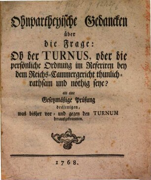 Ohnpartheyische Gedancken über die Frage: Ob der Turnus, oder die persönliche Ordnung im Referiren bey dem Reichs-Cammergericht thunlich- rathsam und nöthig seye? : als eine Gesetzmäßige Prüfung desjenigen, was bisher vor- und gegen den Turnum herausgekommen