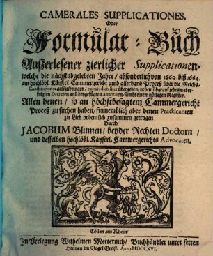 Camerales Supplicationes, Oder Formular-Buch Außerlesener zierlicher Supplicationen, welche die nächstabgelebten Jahre, absonderlich von 1660 biß 1664. am hochlöbl. Käyserl. Cammergericht umb allerhand Proceß über die Reichs-Constitutiones außzubringen, ...