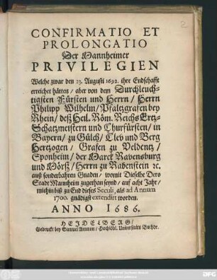 Confirmatio Et Prolongatio Der Mannheimer Privilegien : Welche zwar den 23.Augusti 1692. ihre Endschafft erreichet hätten/ aber von ... Philipp Wilhelm/ Pfaltzgrafen bey Rhein ... auf acht Jahr/ mithin biß zu End dieses Seculi, als ad Annum 1700. gnädigts extendirt worden. Anno 1686.