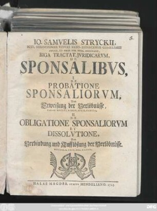 Io. Samvelis Stryckii, ICti, Serenissimae Vidvae Saxo-Isenacensis Consiliarii Avlici, Et Prof. Ivr. Pvbl. Ordinarii, Biga Tractat. Jvridicarvm, De Sponsalibvs : I. De Probatione Sponsaliorvm, Von der Erweisung der Verlöbnüsse, Halae MDCCXI. D. XXIV. April. Habita, II. De Obligatione Sponsaliorvm Et Dissolvtione, Von Verbindung und Aufflösung der Verlöbnüsse. MDCCXI. D. XXIX. Dec. Habita