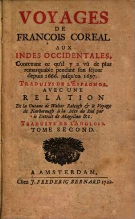 Voyages De François Coreal Aux Indes Occidentales : Contenant ce qu'il y a vû de plus remarquable pendant son séjour depuis 1666 jusqu'en 1697 : Traduites De L'Espagnol : Avec Une Relation De la Guiane de Walter Raleigh & le Voyage de Narborough à la Mer du Sud par le Detroit de Magellan. Traduits De L'Anglois, Tome Second