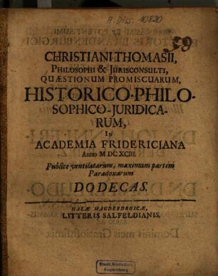 Christiani Thomasii ... Quaestionum promiscuarum historico-philosophico-iuridicarum in Academia Fridericiana Anno 1693 publice ventilatarum maximam partem paradoxarum Dodecas