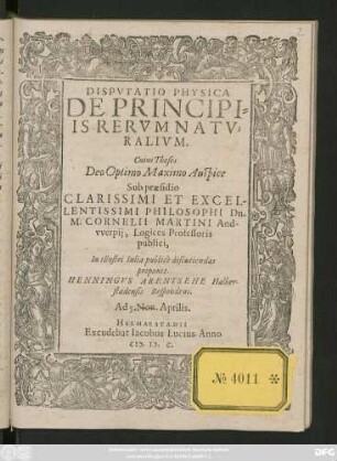 DISPVTATIO PHYSICA || DE PRINCIPI=||IS RERVM NATV=||RALIVM.|| Cuius Theses || ... Sub praesidio || ... Dn.|| M. CORNELII MARTINI And-||vverpij, Logices Professoris || publici,|| In illustri Iulia publicè discutiendas || proponit.|| HENNINGVS ARENTSEHE Halber-||stadensis Respondens.|| Ad 5. Non. Aprilis.||