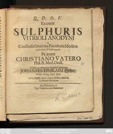 Examen Sulphuris Vitrioli Anodyni ex Consensu Gratiolae Facultatis Medicae in Inclytae Wittebergensi Praeside Christiano Vatero ... Publico eruditorum examini submittit Johannes Ephraim Böhm/ Poson. Hung. Med. Stud. Ad D. XXIIX. April Anno MDCLXXXIII. ...