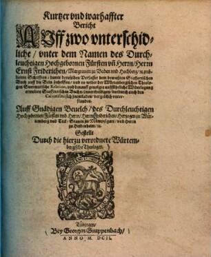 Kurtzer vnd warhaffter Bericht auff zwo vnterschidliche, vnter dem Namen des Durchleuchtigen Hochgebornen Fürsten & Herrn Ernst Friderichen, Margrauen zu Baden vnd Hochberg ... publicierte Schrifften : damit deroselben Verfasser dem bewußten Staffortischen Buch auff die Bein zu helffen, vnd sehen Theologen Summarische Reaktion, vnd darauff gevolgte außführliche Widerlegung erwelten Staffortischen Buchs, zu vertheidigen, dardurch auch des Calvinismi sich zu entladen, vergeblich vnterstanden ; Auff gnädigen Bevelch ... Friderichen Hertzogen zu Würtemberg vnd Teck, Grauen zu Mänzelgart vnd Herrn zu Heidenheim ...