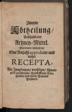 Zweyte Abtheilung, Unschätzbarer Artzney-Mittel. Darinnen enthalten, Eine Anzahl approbirte und leichte Recepta, Für Jungfrauen, verehligte, schwangere, gebährende, Kindbetterin, Süugerinne und andere Frauens-Personen