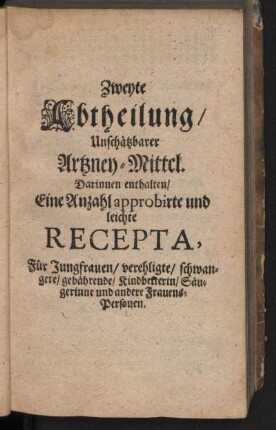 Zweyte Abtheilung, Unschätzbarer Artzney-Mittel. Darinnen enthalten, Eine Anzahl approbirte und leichte Recepta, Für Jungfrauen, verehligte, schwangere, gebährende, Kindbetterin, Süugerinne und andere Frauens-Personen