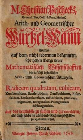 M. Christian Peschecks, Gymnas. Zitt. Coll. & Praec. Mathes. Arith- und Geometrischer Wurtzel-Mann : Welcher auf dem, nicht iederman bekannten, sehr hohen Berge derer Mathematischen Wissenschafften die daselbst befindlichen Arith- und Geometrischen Wurtzeln, als: Radicem quadratam, cubicam, Zensizensicam, Surdesolidam, Zensicubicam, bisursolidam, Zensizensizensicam, cubicubicam, pronicam, trigonalem, tetragonalem, Pentagonalem & Hexagonalem, auf das deutlichste zu suchen und zu extrahiren, als auch solche in allerhand Rechnungs-Fällen zu appliciren lehret
