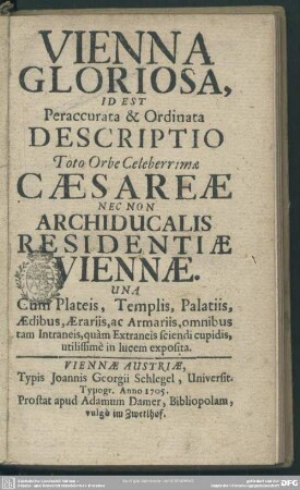Vienna Gloriosa, Id Est Peraccurata & Ordinata Descriptio Toto Orbe Celeberrimae Caesareae Nec Non Archiducalis Residentiae Viennae Una Cum Plateis, Templis, Palatiis, Aedibus, Aerariis, ac Armariis, omnibus tam Intraneis, quam Extraneis sciendi cupidis, utilissime in lucem exposita