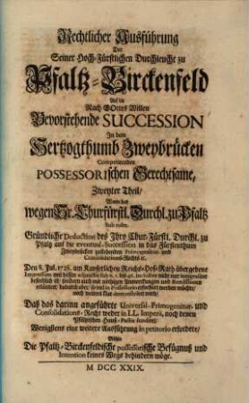 Rechtlicher Ausführung Der Seiner Hoch-Fürstlichen Durchleucht zu Pfaltz-Birckenfeld Auf die Nach Gottes Willen Bevorstehende Succession In dem Hertzogthumb Zweybrücken Competirenden Possessorischen Gerechtsame, Zweyter Theil ... : Worin das wegen Sr. Churfürstl. Durchl. zu Pfaltz Sub. rubr. Gründliche Deduction des Ihro Chur-Fürstl. Durchl. zu Pfaltz auf die eventual-Succession in das Fürstenthum Zweybrücken zustehenden Primogenitur- und Consolidations-Rechts [et]c. Den 8. Jul 1728. ... übergebene Impressum ... erläutert ... wird ...