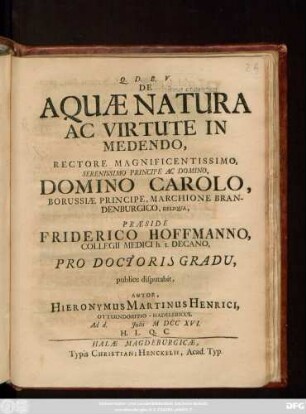 De Aquæ Natura Ac Virtute In Medendo, Rectore Magnificentissimo, Serenissimo Principe Ac Domino, Domino Carolo, Borussiæ Principe, Marchione Brandenburgico, Reliqua, Præside Friderico Hoffmanno, Collegii Medici h. t. Decano, Pro Doctoris Gradu, publice disputabit, Autor, Hieronymus Martinus Henrici, Otterndorffio-Hadelericus. Ad d. Julii MDCCXVI. ...