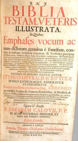 Biblia Testam. Veteris Illustrata : In Quibus Emphases vocum ac mens dictorum genuina è fontibus, contextu, & analogia Scripturae eruuntur: II. Versiones praecipu[a]e cum Ebraeo textu, vindicata ubiq[ue] huius sinceritate, conferuntur: III. Expositiones cum veterum tum recentiorum Interprertum expenduntur, veriores Patrum ipsorummet, B. Lutheri, & aliorum Theologorum propriis verbis stabiliuntur: IV. Loca difficiliora & dubia textualia, Historica, Chronologica, Topographica & alia expediuntur: V. Contradictiones apparentes discutiuntur: VI. Quaestiones variae Theoreticae & Practicae solvuntur: VII. Oracula Prophetica de Christo, eiusque regno, & quaecunque omnino ad fidei Evangelicae confirmationem faciunt, ex instituto adseruntur: VIII. Corruptelae Iudaeorum & Haereticorum, maxime modernorum, luculenter retunduntur: IX. Grotianae depravationes, & pseudermeneias iusto examini sistuntur & exploduntur. Adeoque Id Imprimis Sedulo Agitur Ut Unicus Literalis Scripturae Sensus Undiquaque Adseratur Et Confirmetur. Praemissis necessariis praeliminaribus, Chronico item Sacro, Tractatu de Nummis, Ponderibus, & Mensuris, & Tabulis terrae Sanctae ..., 1