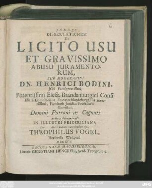 Dissertationem De Licito Usu Et Gravissimo Abusu Juramentorum, Sub Moderamine Dn. Henrici Bodini, Jcti Famigeratissimi, Potentissimi Elect. Brandenburgici Consistorialis Ducatus Magdeburgensis Meritissimi, Facultatis Juridicæ Professoris Gravissimi, Domini Patroni ac Cognati ... In Illustri Fridericiana Die April. publice ventilandum sistit Theophilus Vogel, Herfordia Westphal. MDCXCIV.