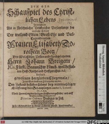 Schauspiel des Christlichen Lebens In welchem Als in Ansehnlicher Volckreicher Versamlunge der entseelte Cörper Der weiland Edlen/ Groß-Ehr und Viel-Tugendreichen Frauen Elisabeth Dorotheen Boëtz/ Des WolEdlen/ Vesten und Hochgelahrten Herrn Johann Breigern/ ICti. Fürstl. Braunschw. Lüneb. wollbestalten Hoff-Raths und Hoffgerichts-Adsessoris gewesenen hertzlieben Ehegemals/ In der Stadtkirchen zu Zell beygesetzt worden. Den Zustand desselben Lebens bey viermaliger Eröffnung des Schauplatzes aus der II,  IV, 7. & 8. Nach Anweisung des heiligen Geistes vorgestellet/ und auff Begehren dem Druck übergeben hat Ditericus Culeman Prediger in Zell