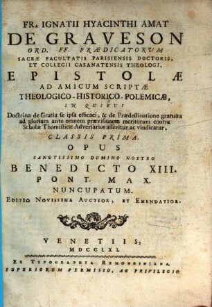 Fr. Ignatii Hyacinthi Amat De Graveson Ord. FF. Praedicatorum Sacrae Facultatis Parisiensis Doctoris, Et Collegii Casanatensis Theologi, Epistolae Ad Amicum Scriptae Theologico-Historico-Polemicae : In Quibus Doctrina de Gratia se ipsa efficaci, & de Praedestinatione gratuita ad gloriam ante omnem praevisionem meritorum contra Scholae Thomisticae Adversarios asseritur ac vindicatur, 1