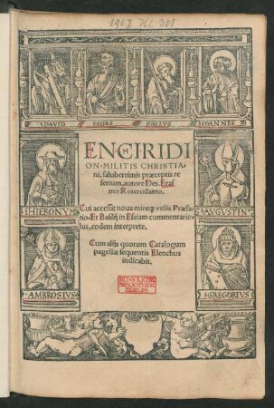 ENCHIRIDI||ON MILITIS CHRISTIA=||ni, saluberrimis praeceptis re||fertum, autore Des. Eras||mo Roterodamo.|| Cui accessit noua mire[que] vtilis Praefa=||tio. Et Basilij in Esaiam commentario=||lus, eodem interprete.|| Cum alijs ... ||(Disputatiuncula de pauore, tedio, moestitia Iesu ... || Epistola exhortatoria ad capessendam virtutem ... || Precatio ... ad Iesum ... || Paean in genere demonstratiuo, virgini matri dicendus ... || Concio de puero Iesu.|| Enarratio primi Psalmi ... || Expostulatio Iesu.|| Hymni de ... Ange=||lis, & Sancta Anna.||) (OBSECRATIO AD VIRGI=||NEM MATREM MARIAM || IN REBVS ADVERSIS ||)