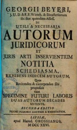 Georgii Beyeri, J. U. D. ... De Utili & Necessaria Autorum Juridicorum Et Juris Arti Inservientium Notitia, 1. Schediasma, Exhibens Indicem Autorum, Quos Recitandos & excerpendos sibi proposuit Cum Specimine Futuri Laboris Duas Autorum Decdes Sistente