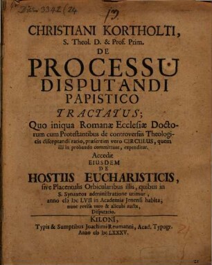 Christiani Kortholti, S. Theol. D. & Prof. Prim. De Processu Disputandi Papistico Tractatus : Quo iniqua Romanae Ecclesiae Doctorum cum Protestantibus de controversiis Theologicis disceptandi ratio, praesertim vero Circulus, quem illi in probando committunt, expenditur Accedit Eiusdem De Hostiis Eucharisticis, sive Placentulis Orbicularibus illis, quibus in S. Synaxeos administratione utimur, anno MDCLVII in Academia Ienensi habita, nunc revisa vero & alicubi aucta, Disputatio