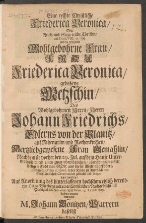 Eine rechte Christliche Friederica Veronica/ Oder Fried- und Sieg-reiche Christin/ aus Rom. VIII. 31. sqq. als die ... Frau Friederica Veronica/ gebohrene Metzschin/ Des ... Herrn Johann Friedrichs/ Edlerns von der Planitz ... Frau Gemahlin/ Nachdem sie vorher den 29. Jul. ... aus dieser Welt abgefodert/ ... mit einer Christlichen Nachgedächtniß Predigt d. 10. Novemb. ... 1709. beehret wurde/ vorgestellet