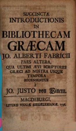 Succincta Introductio In Bibliothecam Græcam Jo. Alberti Fabricii, Usui Potissimum Scholastico Horis Subcesivis Accommodata, Succinctæ Introductionis In Bibliothecam Græcam Jo. Alberti Fabricii Pars Altera. Qua Ultimi Ævi Scriptores Græci Ad Nostra Usque Tempora Recensentur ...