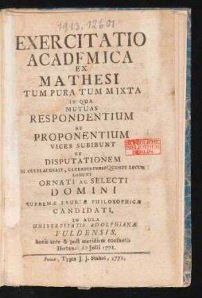 Exercitatio Academica Ex Mathesi Tum Pura Tum Mixta : In Qua Mutuas Respondentium Ac Proponentium Vices Subibunt Et Disputationem Si Cui Placuerit, Ulterius Prose Quendi Locum Dabunt Ornati Ac Selecti Domini Supremæ Laureæ Philosophicæ Candidati. In Aula Universitatis Adolphianæ Fuldensis ; horis ante & post meridiem consuetis Diebus []. [] Iulii 1771.