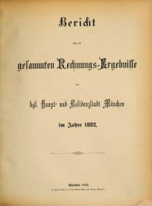 Bericht über die gesammten Rechnungs-Ergebnisse der kgl. Haupt- und Residenzstadt München im Jahre .... 1882 (1883)