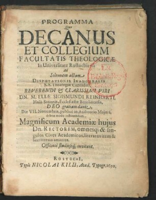 Programma Quo Decanus Et Collegium Facultatis Theologicae In Universitate Rostochiensi Ad Solennem actum Disputationis Inauguralis S.S. Theologiae Candidati ... Dn. M. Eliae Sigismundi Reinharti, Hala-Saxonis, Ecclesiastae Berolinensis ... Die VII. Novembris, publice in Auditorio Maiori ... invitant : [P.P. Rostochii, sub sigillo Facultatis Theologicae, Die 27. Octobris, Anni 1650. ...]
