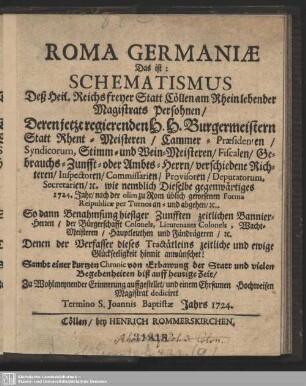 Roma Germaniae Das ist: Schematismus Deß Heil. Reichs freyer Statt Cöllen am Rhein lebender Magistrats Persohnen, Deren jetzt regierenden H. H. Burgermeistern Statt Rhent-Meisteren, Cammer-Präsidenten, ... wie nemblich Dieselbe gegenwärtiges 1724. Jahr ... an- u. abgehen, ... Denen der Verfasser dieses Tractätleins zeitliche und ewige Glückseeligkeit hiemit anwünschet! Sambt einer kutzen Chronic von Erbawung der Statt und vielen Begebenheiten biß auff heutige Zeit