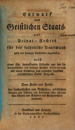 Entwurf eines Geistlichen Staats- und Privat-Rechtes für das katholische Deutschland : ganz den heutigen Umständen angemessen, nebst einer sehr interessanten Urkunde aus der Lebensgeschichte des heiligen Pabstes Hildebrand als einem Nachtrage zum neulichen deutschen erzbischöflichen Embser Kongresse. Dem Kaiser und Pabste, den Landesfürsten und Bischöfen, päpstlichen Nunzien und Jesuiten und besonders allen öffentlichen Lehrern und Schülern des Kirchenrechtes gewidmet