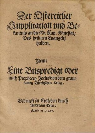 Der Ostereicher Supplication vnd Bekantnis an die Roe. Kay. Maiestat Des heiligen Euangelij halben : Jtem: Eine Buspredigt oder auch Prophecey Joelis von dem grausamen Tuerckischen Krieg
