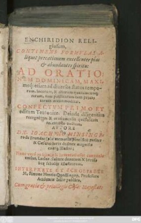 ENCHIRIDION RELI-||giosum.|| CONTINENS FORMVLAS A-||liquot precationum ... || AD ORATIO=||NEM DOMINICAM, MAXI-||meq́; etiam ad diuersos status tempo-||rum, locorum, & aliarum quarumcun#[que] || rerum ... || accommodatas.|| CONFECTVM PRIMO ET || editum Teutonice. Deinde diligentius || recognitum & oratiunculis quibusdam || recentibus auctum.|| AVTORE || DN. IOACHIMO MINSINGE-||ro de Frundec ... || Nunc verò ... || Latina ciuitate donatum & breui-||bus scholijs illustratum.|| INTERPRETE ET SCHOLIASTE || M.Simone Mentio Quedlingaep. Professore || Academiae Iuliae publico.||