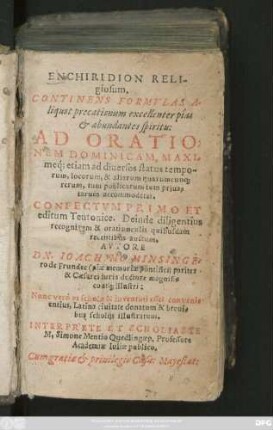 ENCHIRIDION RELI-||giosum.|| CONTINENS FORMVLAS A-||liquot precationum ... || AD ORATIO=||NEM DOMINICAM, MAXI-||meq́; etiam ad diuersos status tempo-||rum, locorum, & aliarum quarumcun#[que] || rerum ... || accommodatas.|| CONFECTVM PRIMO ET || editum Teutonice. Deinde diligentius || recognitum & oratiunculis quibusdam || recentibus auctum.|| AVTORE || DN. IOACHIMO MINSINGE-||ro de Frundec ... || Nunc verò ... || Latina ciuitate donatum & breui-||bus scholijs illustratum.|| INTERPRETE ET SCHOLIASTE || M.Simone Mentio Quedlingaep. Professore || Academiae Iuliae publico.||