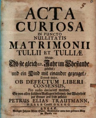 Acta Curiosa In Puncto Nullitatis Matrimonii Tullii Et Tulliæ : Welche, Ob sie gleich 12. Jahr im Ehestande gelebet, und ein Kind miteinander gezeuget, Ob Defectum Liberi Consensus, Pro nullo declariret worden