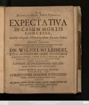 Disputationem Iuris Feudalis De Expectativa In Casum Mortis Concessa, Consensu Magnifici Wittebergensium ICtorum Ordinis ... Dn. Wilhelmi Leiseri ... Publice habebit in Auditorio ICtorum horis consuetis d. Iulii Christianus Adamus Schleusingius, Dobriluca-Lusatus Autor