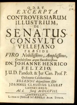 Excerpta Controversiarum Illustrium, De Senatusconsulto Velleiano Præside Viro Nobilissimo, Amplissimo, Consultißimo atque Excellentißimo Dn.Johanne Henrico Feltzio, I.U.D. Pandect. & Iur. Can. Prof., P. Ordinario Celeberrimo Solenni disquisitioni sistit Joannes Claudius Lauray Landauiensis. Ad d. [] Iunii MDCCVIII.