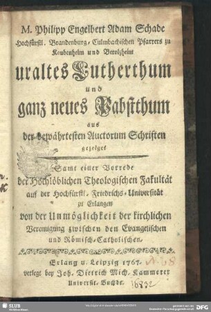 M. Philipp Engelbert Schade Hochfürstl. Brandenburg-Culmbachischen Pfarrers zu Kaubenheim und Berolzheim uraltes Lutherthum und ganz neues Pabstthum aus der bewährtesten Auctorum Schriften gezeiget : Samt einer Vorrede der Hochlöblichen Theologischen Fakultät auf der Hochfürstl. Friedrichs-Universität zu Erlangen von der Unmöglichkeit der kirchlichen Vereinigung zwischen den Evangelischen und Römlisch-Catholischen