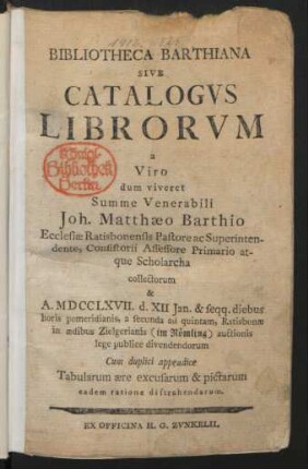 Bibliotheca Barthiana Sive Catalogvs Librorvm a Viro dum viveret Summe Venerabili Joh. Matthæo Barthio Ecclesiæ Ratisbonensis Pastore ac Superintendente, Consistorii Assessore Primario atque Scholarcha collectorum & A. MDCCLXVII. d. XII Jan. & seqq. diebus horis pomeridianis ... Ratisbonæ in ædibus Zielgerianis (im Römling) auctionis lege publice divendendorum : Cum duplici appendice Tabularum ære excusarum & pictarum eadem ratione distrahendarum