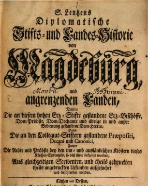 S. Lentzens Diplomatische Stifts- und Landes-Historie von Magdeburg, und angrenzenden Landen : Darinn Die an diesem hohen Erz-Stifte gestandene Erz-Bischöffe, Dom-Pröbste, Dom-Dechante und übrige in und außer Bedienung gestandene Dom-Herren, Dann Die an den Collegiat-Stiftern gestandene Praepositi, Decani und Canonici, Ferner Die Aebte und Pröbste bey den inn- und ausländischen Klöstern dieses Kirchen-Sprengels, so viel ihrer bekannt worden, Aus gleichzeitigen Scribenten, und theils gedruckten theils ungedruckten Urkunden aufgesuchet und beschrieben werden