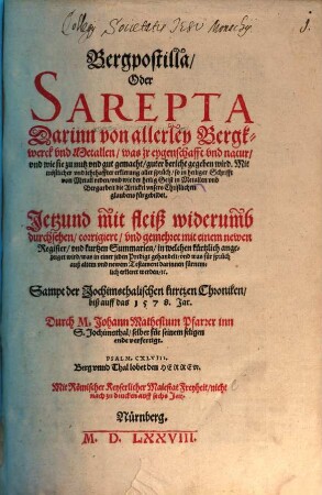 Bergpostilla Oder Sarepta : Darinn von allerley Bergkwerck vnd Metallen ... guter bericht gegeben wird. Mit tröstlicher vnd lehrhaffter erklerung aller sprüch, so in heiliger Schrifft von Metall reden ... Jetzund mit fleiß widerumb durchsehen, corrigiert vnd gemehret mit einem newen Register vnd kurtzen Summarien ... Sampt der Jochimsthalischen kurtzen Chroniken, biß auff das 1578. Jahr